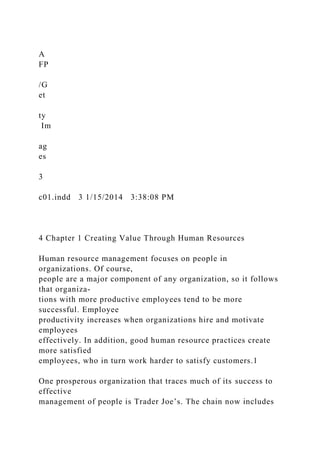 A
FP
/G
et
ty
Im
ag
es
3
c01.indd 3 1/15/2014 3:38:08 PM
4 Chapter 1 Creating Value Through Human Resources
Human resource management focuses on people in
organizations. Of course,
people are a major component of any organization, so it follows
that organiza-
tions with more productive employees tend to be more
successful. Employee
productivity increases when organizations hire and motivate
employees
effectively. In addition, good human resource practices create
more satisfied
employees, who in turn work harder to satisfy customers.1
One prosperous organization that traces much of its success to
effective
management of people is Trader Joe’s. The chain now includes
 