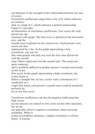 cal indicator of the strength of the relationship between two sets
of scores.
Correlation coefficients range from a low of 0, which indicates
no relation-
ship, to a high of 1, which indicates a perfect relationship.
Figure 6.3 provides
an illustration of correlation coefficients. Two scores for each
person are rep-
resented in the graph. The first score is plotted on the horizontal
axis, and the
second score is plotted on the vertical axis. Each person’s two
scores are thus
represented by a dot. In the graph representing a low
correlation, you can see
that some people who did very well the first time did not do
well the second
time. Others improved a lot the second time. The scores are
quite scattered,
and it would be difficult to predict anyone’s second score based
on his or her
first score. In the graph representing a high correlation, the
scores begin to
follow a straight line. In fact, scores with a correlation of 1
would plot as a
single line where each person’s second score could be predicted
perfectly by
his or her first score.
Correlation coefficients can also be negative (indicating that
high scores
on one measure are related to low scores on the other measure),
but we do
not generally observe negative correlations when assessing
reliability. When it
comes to reliability estimates, a higher correlation is always
better. A correla-
 