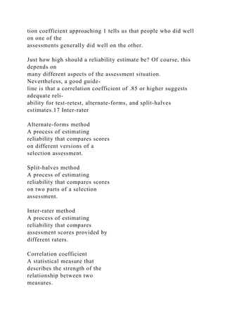 tion coefficient approaching 1 tells us that people who did well
on one of the
assessments generally did well on the other.
Just how high should a reliability estimate be? Of course, this
depends on
many different aspects of the assessment situation.
Nevertheless, a good guide-
line is that a correlation coefficient of .85 or higher suggests
adequate reli-
ability for test-retest, alternate-forms, and split-halves
estimates.17 Inter-rater
Alternate-forms method
A process of estimating
reliability that compares scores
on different versions of a
selection assessment.
Split-halves method
A process of estimating
reliability that compares scores
on two parts of a selection
assessment.
Inter-rater method
A process of estimating
reliability that compares
assessment scores provided by
different raters.
Correlation coefficient
A statistical measure that
describes the strength of the
relationship between two
measures.
 