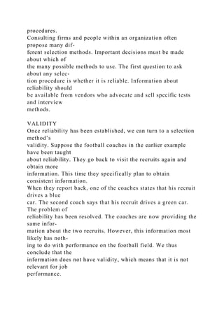 procedures.
Consulting firms and people within an organization often
propose many dif-
ferent selection methods. Important decisions must be made
about which of
the many possible methods to use. The first question to ask
about any selec-
tion procedure is whether it is reliable. Information about
reliability should
be available from vendors who advocate and sell specific tests
and interview
methods.
VALIDITY
Once reliability has been established, we can turn to a selection
method’s
validity. Suppose the football coaches in the earlier example
have been taught
about reliability. They go back to visit the recruits again and
obtain more
information. This time they specifically plan to obtain
consistent information.
When they report back, one of the coaches states that his recruit
drives a blue
car. The second coach says that his recruit drives a green car.
The problem of
reliability has been resolved. The coaches are now providing the
same infor-
mation about the two recruits. However, this information most
likely has noth-
ing to do with performance on the football field. We thus
conclude that the
information does not have validity, which means that it is not
relevant for job
performance.
 