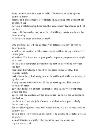 How do we know if a test is valid? Evidence of validity can
come in many
forms, and assessments of validity should take into account all
evidence sup-
porting a relationship between the assessment technique and job
perfor-
mance.18 Nevertheless, as with reliability, certain methods for
determining
validity are most commonly used.
One method, called the content validation strategy, involves
determining
whether the content of the assessment method is representative
of the job
situation. For instance, a group of computer programmers might
be asked
to look at a computer programming test to determine whether
the test
measures knowledge needed to program successfully. The
experts match
tasks from the job description with skills and abilities measured
by the test.
Analyses are done to learn if the experts agree. The content
validation strat-
egy thus relies on expert judgments, and validity is supported
when experts
agree that the content of the assessment reflects the knowledge
needed to
perform well on the job. Content validation is a particularly
important step
for developing new tests and assessments. As a student, you see
content vali-
dation each time you take an exam. The course instructor acts as
an expert
who determines whether the questions on the exam are
representative of
 