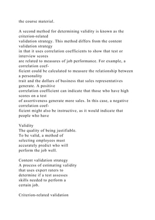 the course material.
A second method for determining validity is known as the
criterion-related
validation strategy. This method differs from the content
validation strategy
in that it uses correlation coefficients to show that test or
interview scores
are related to measures of job performance. For example, a
correlation coef-
ficient could be calculated to measure the relationship between
a personality
trait and the dollars of business that sales representatives
generate. A positive
correlation coefficient can indicate that those who have high
scores on a test
of assertiveness generate more sales. In this case, a negative
correlation coef-
ficient might also be instructive, as it would indicate that
people who have
Validity
The quality of being justifiable.
To be valid, a method of
selecting employees must
accurately predict who will
perform the job well.
Content validation strategy
A process of estimating validity
that uses expert raters to
determine if a test assesses
skills needed to perform a
certain job.
Criterion-related validation
 
