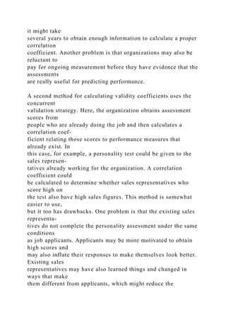 it might take
several years to obtain enough information to calculate a proper
correlation
coefficient. Another problem is that organizations may also be
reluctant to
pay for ongoing measurement before they have evidence that the
assessments
are really useful for predicting performance.
A second method for calculating validity coefficients uses the
concurrent
validation strategy. Here, the organization obtains assessment
scores from
people who are already doing the job and then calculates a
correlation coef-
ficient relating those scores to performance measures that
already exist. In
this case, for example, a personality test could be given to the
sales represen-
tatives already working for the organization. A correlation
coefficient could
be calculated to determine whether sales representatives who
score high on
the test also have high sales figures. This method is somewhat
easier to use,
but it too has drawbacks. One problem is that the existing sales
representa-
tives do not complete the personality assessment under the same
conditions
as job applicants. Applicants may be more motivated to obtain
high scores and
may also inflate their responses to make themselves look better.
Existing sales
representatives may have also learned things and changed in
ways that make
them different from applicants, which might reduce the
 