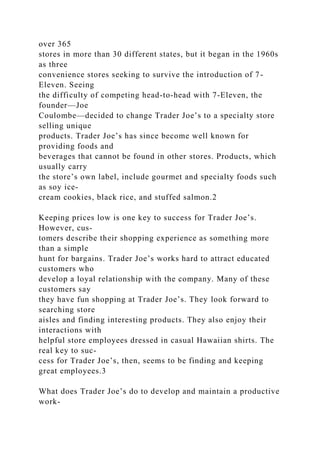 over 365
stores in more than 30 different states, but it began in the 1960s
as three
convenience stores seeking to survive the introduction of 7-
Eleven. Seeing
the difficulty of competing head-to-head with 7-Eleven, the
founder—Joe
Coulombe—decided to change Trader Joe’s to a specialty store
selling unique
products. Trader Joe’s has since become well known for
providing foods and
beverages that cannot be found in other stores. Products, which
usually carry
the store’s own label, include gourmet and specialty foods such
as soy ice-
cream cookies, black rice, and stuffed salmon.2
Keeping prices low is one key to success for Trader Joe’s.
However, cus-
tomers describe their shopping experience as something more
than a simple
hunt for bargains. Trader Joe’s works hard to attract educated
customers who
develop a loyal relationship with the company. Many of these
customers say
they have fun shopping at Trader Joe’s. They look forward to
searching store
aisles and finding interesting products. They also enjoy their
interactions with
helpful store employees dressed in casual Hawaiian shirts. The
real key to suc-
cess for Trader Joe’s, then, seems to be finding and keeping
great employees.3
What does Trader Joe’s do to develop and maintain a productive
work-
 