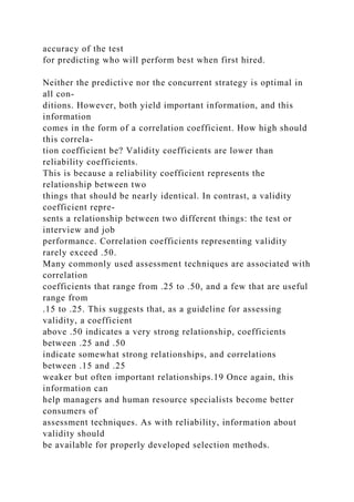 accuracy of the test
for predicting who will perform best when first hired.
Neither the predictive nor the concurrent strategy is optimal in
all con-
ditions. However, both yield important information, and this
information
comes in the form of a correlation coefficient. How high should
this correla-
tion coefficient be? Validity coefficients are lower than
reliability coefficients.
This is because a reliability coefficient represents the
relationship between two
things that should be nearly identical. In contrast, a validity
coefficient repre-
sents a relationship between two different things: the test or
interview and job
performance. Correlation coefficients representing validity
rarely exceed .50.
Many commonly used assessment techniques are associated with
correlation
coefficients that range from .25 to .50, and a few that are useful
range from
.15 to .25. This suggests that, as a guideline for assessing
validity, a coefficient
above .50 indicates a very strong relationship, coefficients
between .25 and .50
indicate somewhat strong relationships, and correlations
between .15 and .25
weaker but often important relationships.19 Once again, this
information can
help managers and human resource specialists become better
consumers of
assessment techniques. As with reliability, information about
validity should
be available for properly developed selection methods.
 