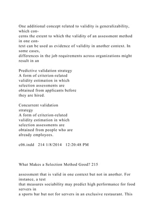 One additional concept related to validity is generalizability,
which con-
cerns the extent to which the validity of an assessment method
in one con-
text can be used as evidence of validity in another context. In
some cases,
differences in the job requirements across organizations might
result in an
Predictive validation strategy
A form of criterion-related
validity estimation in which
selection assessments are
obtained from applicants before
they are hired.
Concurrent validation
strategy
A form of criterion-related
validity estimation in which
selection assessments are
obtained from people who are
already employees.
c06.indd 214 1/8/2014 12:20:48 PM
What Makes a Selection Method Good? 215
assessment that is valid in one context but not in another. For
instance, a test
that measures sociability may predict high performance for food
servers in
a sports bar but not for servers in an exclusive restaurant. This
 