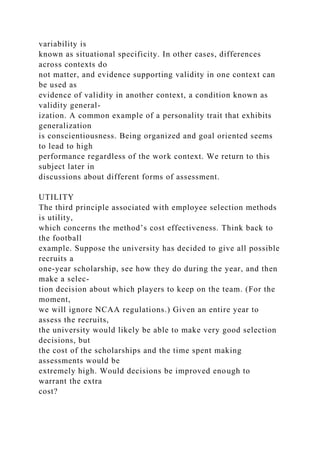 variability is
known as situational specificity. In other cases, differences
across contexts do
not matter, and evidence supporting validity in one context can
be used as
evidence of validity in another context, a condition known as
validity general-
ization. A common example of a personality trait that exhibits
generalization
is conscientiousness. Being organized and goal oriented seems
to lead to high
performance regardless of the work context. We return to this
subject later in
discussions about different forms of assessment.
UTILITY
The third principle associated with employee selection methods
is utility,
which concerns the method’s cost effectiveness. Think back to
the football
example. Suppose the university has decided to give all possible
recruits a
one-year scholarship, see how they do during the year, and then
make a selec-
tion decision about which players to keep on the team. (For the
moment,
we will ignore NCAA regulations.) Given an entire year to
assess the recruits,
the university would likely be able to make very good selection
decisions, but
the cost of the scholarships and the time spent making
assessments would be
extremely high. Would decisions be improved enough to
warrant the extra
cost?
 