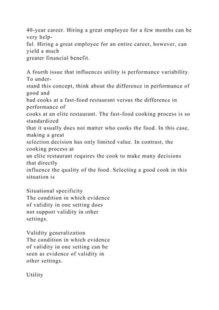 40-year career. Hiring a great employee for a few months can be
very help-
ful. Hiring a great employee for an entire career, however, can
yield a much
greater financial benefit.
A fourth issue that influences utility is performance variability.
To under-
stand this concept, think about the difference in performance of
good and
bad cooks at a fast-food restaurant versus the difference in
performance of
cooks at an elite restaurant. The fast-food cooking process is so
standardized
that it usually does not matter who cooks the food. In this case,
making a great
selection decision has only limited value. In contrast, the
cooking process at
an elite restaurant requires the cook to make many decisions
that directly
influence the quality of the food. Selecting a good cook in this
situation is
Situational specificity
The condition in which evidence
of validity in one setting does
not support validity in other
settings.
Validity generalization
The condition in which evidence
of validity in one setting can be
seen as evidence of validity in
other settings.
Utility
 