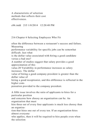 A characteristic of selection
methods that reflects their cost
effectiveness.
c06.indd 215 1/8/2014 12:20:48 PM
216 Chapter 6 Selecting Employees Who Fit
often the difference between a restaurant’s success and failure.
Measuring
performance variability for specific jobs can be somewhat
difficult. Just what
is the dollar value associated with hiring a good candidate
versus a bad one?
A number of studies suggest that salary provides a good
approximation of this
value.20 Variability in performance increases as salary
increases. The dollar
value of hiring a good company president is greater than the
dollar value of
hiring a good receptionist, and this difference is reflected in the
higher com-
pensation provided to the company president.
A fifth issue involves the ratio of applicants to hires for a
particular position
and concerns how choosy an organization can be. An
organization that must
hire three out of every four applicants is much less choosy than
an organiza-
tion that hires one out of every ten. If an organization hires
almost everyone
who applies, then it will be required to hire people even when
the selection
 