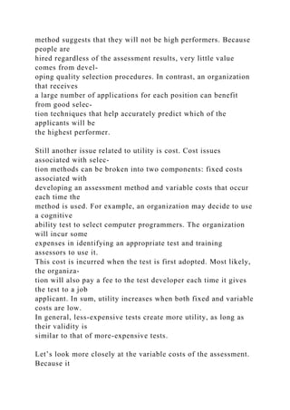 method suggests that they will not be high performers. Because
people are
hired regardless of the assessment results, very little value
comes from devel-
oping quality selection procedures. In contrast, an organization
that receives
a large number of applications for each position can benefit
from good selec-
tion techniques that help accurately predict which of the
applicants will be
the highest performer.
Still another issue related to utility is cost. Cost issues
associated with selec-
tion methods can be broken into two components: fixed costs
associated with
developing an assessment method and variable costs that occur
each time the
method is used. For example, an organization may decide to use
a cognitive
ability test to select computer programmers. The organization
will incur some
expenses in identifying an appropriate test and training
assessors to use it.
This cost is incurred when the test is first adopted. Most likely,
the organiza-
tion will also pay a fee to the test developer each time it gives
the test to a job
applicant. In sum, utility increases when both fixed and variable
costs are low.
In general, less-expensive tests create more utility, as long as
their validity is
similar to that of more-expensive tests.
Let’s look more closely at the variable costs of the assessment.
Because it
 