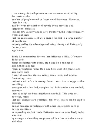 costs money for each person to take an assessment, utility
decreases as the
number of people tested or interviewed increases. However,
there is a trad-
eoff between the number of people being assessed and
selectivity. Unless a
test has low validity and is very expensive, the tradeoff usually
works out such
that the costs associated with giving the test to a large number
of people are
outweighed by the advantages of being choosy and hiring only
the very best
applicants.
Table 6.1 summarizes factors that influence utility. Of course,
dollar esti-
mates associated with utility are based on a number of
assumptions and rep-
resent predictions rather than sure bets. Just like predictions
associated with
financial investments, marketing predictions, and weather
forecasting, these
estimates will often be wrong. Some research even suggests that
providing
managers with detailed, complex cost information does not help
persuade
them to adopt the best selection methods.21 This does not,
however, mean
that cost analyses are worthless. Utility estimates can be used to
compare
human resource investments with other investments such as
buying machines
or expanding market reach. Estimates are also more likely to be
accepted
by managers when they are presented in a less complex manner
and when
 