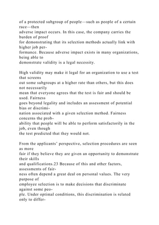 of a protected subgroup of people—such as people of a certain
race—then
adverse impact occurs. In this case, the company carries the
burden of proof
for demonstrating that its selection methods actually link with
higher job per-
formance. Because adverse impact exists in many organizations,
being able to
demonstrate validity is a legal necessity.
High validity may make it legal for an organization to use a test
that screens
out some subgroups at a higher rate than others, but this does
not necessarily
mean that everyone agrees that the test is fair and should be
used. Fairness
goes beyond legality and includes an assessment of potential
bias or discrimi-
nation associated with a given selection method. Fairness
concerns the prob-
ability that people will be able to perform satisfactorily in the
job, even though
the test predicted that they would not.
From the applicants’ perspective, selection procedures are seen
as more
fair if they believe they are given an opportunity to demonstrate
their skills
and qualifications.23 Because of this and other factors,
assessments of fair-
ness often depend a great deal on personal values. The very
purpose of
employee selection is to make decisions that discriminate
against some peo-
ple. Under optimal conditions, this discrimination is related
only to differ-
 