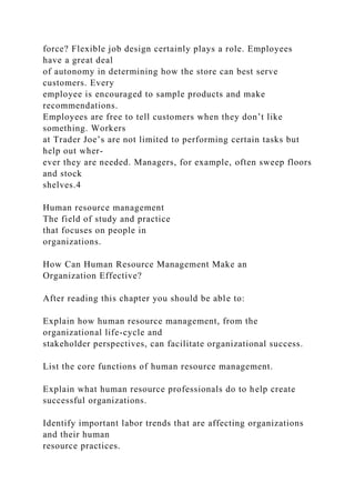 force? Flexible job design certainly plays a role. Employees
have a great deal
of autonomy in determining how the store can best serve
customers. Every
employee is encouraged to sample products and make
recommendations.
Employees are free to tell customers when they don’t like
something. Workers
at Trader Joe’s are not limited to performing certain tasks but
help out wher-
ever they are needed. Managers, for example, often sweep floors
and stock
shelves.4
Human resource management
The field of study and practice
that focuses on people in
organizations.
How Can Human Resource Management Make an
Organization Effective?
After reading this chapter you should be able to:
Explain how human resource management, from the
organizational life-cycle and
stakeholder perspectives, can facilitate organizational success.
List the core functions of human resource management.
Explain what human resource professionals do to help create
successful organizations.
Identify important labor trends that are affecting organizations
and their human
resource practices.
 