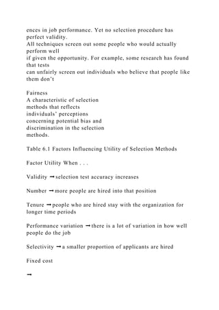 ences in job performance. Yet no selection procedure has
perfect validity.
All techniques screen out some people who would actually
perform well
if given the opportunity. For example, some research has found
that tests
can unfairly screen out individuals who believe that people like
them don’t
Fairness
A characteristic of selection
methods that reflects
individuals’ perceptions
concerning potential bias and
discrimination in the selection
methods.
Table 6.1 Factors Influencing Utility of Selection Methods
Factor Utility When . . .
Validity ➞ selection test accuracy increases
Number ➞ more people are hired into that position
Tenure ➞ people who are hired stay with the organization for
longer time periods
Performance variation ➞ there is a lot of variation in how well
people do the job
Selectivity ➞ a smaller proportion of applicants are hired
Fixed cost
➞
 