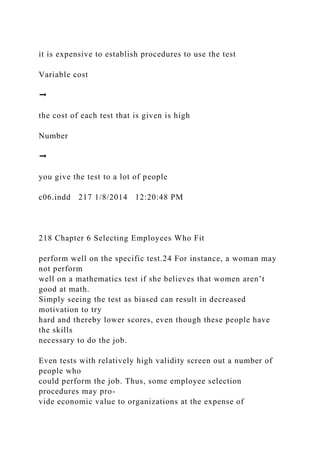 it is expensive to establish procedures to use the test
Variable cost
➞
the cost of each test that is given is high
Number
➞
you give the test to a lot of people
c06.indd 217 1/8/2014 12:20:48 PM
218 Chapter 6 Selecting Employees Who Fit
perform well on the specific test.24 For instance, a woman may
not perform
well on a mathematics test if she believes that women aren’t
good at math.
Simply seeing the test as biased can result in decreased
motivation to try
hard and thereby lower scores, even though these people have
the skills
necessary to do the job.
Even tests with relatively high validity screen out a number of
people who
could perform the job. Thus, some employee selection
procedures may pro-
vide economic value to organizations at the expense of
 