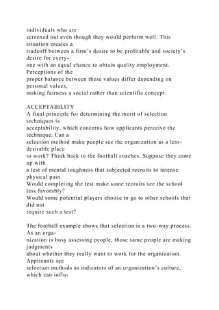 individuals who are
screened out even though they would perform well. This
situation creates a
tradeoff between a firm’s desire to be profitable and society’s
desire for every-
one with an equal chance to obtain quality employment.
Perceptions of the
proper balance between these values differ depending on
personal values,
making fairness a social rather than scientific concept.
ACCEPTABILITY
A final principle for determining the merit of selection
techniques is
acceptability, which concerns how applicants perceive the
technique. Can a
selection method make people see the organization as a less-
desirable place
to work? Think back to the football coaches. Suppose they came
up with
a test of mental toughness that subjected recruits to intense
physical pain.
Would completing the test make some recruits see the school
less favorably?
Would some potential players choose to go to other schools that
did not
require such a test?
The football example shows that selection is a two-way process.
As an orga-
nization is busy assessing people, those same people are making
judgments
about whether they really want to work for the organization.
Applicants see
selection methods as indicators of an organization’s culture,
which can influ-
 