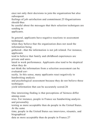 ence not only their decisions to join the organization but also
subsequent
feelings of job satisfaction and commitment.25 Organizations
should thus
be careful about the messages that their selection techniques are
sending to
applicants.
In general, applicants have negative reactions to assessment
techniques
when they believe that the organization does not need the
information being
gathered—that the information is not job related. For instance,
applicants
tend to believe that family and childhood experiences are
private and unre-
lated to work performance. Applicants also tend to be skeptical
when they do
not think the information from a selection assessment can be
evaluated cor-
rectly. In this sense, many applicants react negatively to
handwriting analysis
and psychological assessment because they do not believe these
techniques
yield information that can be accurately scored.26
One interesting finding is that perceptions of fairness differ
among coun-
tries. For instance, people in France see handwriting analysis
and personality
testing as more acceptable than do people in the United States.
At the same
time, people in the United States see interviews, résumés, and
biographical
data as more acceptable than do people in France.27
 
