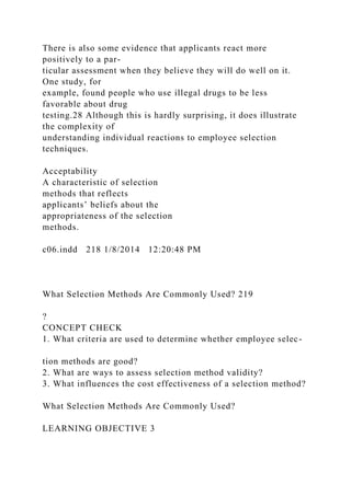 There is also some evidence that applicants react more
positively to a par-
ticular assessment when they believe they will do well on it.
One study, for
example, found people who use illegal drugs to be less
favorable about drug
testing.28 Although this is hardly surprising, it does illustrate
the complexity of
understanding individual reactions to employee selection
techniques.
Acceptability
A characteristic of selection
methods that reflects
applicants’ beliefs about the
appropriateness of the selection
methods.
c06.indd 218 1/8/2014 12:20:48 PM
What Selection Methods Are Commonly Used? 219
?
CONCEPT CHECK
1. What criteria are used to determine whether employee selec-
tion methods are good?
2. What are ways to assess selection method validity?
3. What influences the cost effectiveness of a selection method?
What Selection Methods Are Commonly Used?
LEARNING OBJECTIVE 3
 