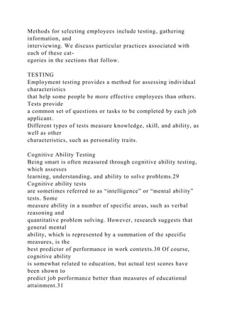 Methods for selecting employees include testing, gathering
information, and
interviewing. We discuss particular practices associated with
each of these cat-
egories in the sections that follow.
TESTING
Employment testing provides a method for assessing individual
characteristics
that help some people be more effective employees than others.
Tests provide
a common set of questions or tasks to be completed by each job
applicant.
Different types of tests measure knowledge, skill, and ability, as
well as other
characteristics, such as personality traits.
Cognitive Ability Testing
Being smart is often measured through cognitive ability testing,
which assesses
learning, understanding, and ability to solve problems.29
Cognitive ability tests
are sometimes referred to as “intelligence” or “mental ability”
tests. Some
measure ability in a number of specific areas, such as verbal
reasoning and
quantitative problem solving. However, research suggests that
general mental
ability, which is represented by a summation of the specific
measures, is the
best predictor of performance in work contexts.30 Of course,
cognitive ability
is somewhat related to education, but actual test scores have
been shown to
predict job performance better than measures of educational
attainment.31
 