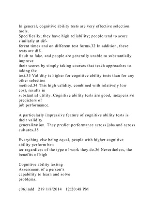In general, cognitive ability tests are very effective selection
tools.
Specifically, they have high reliability; people tend to score
similarly at dif-
ferent times and on different test forms.32 In addition, these
tests are dif-
ficult to fake, and people are generally unable to substantially
improve
their scores by simply taking courses that teach approaches to
taking the
test.33 Validity is higher for cognitive ability tests than for any
other selection
method.34 This high validity, combined with relatively low
cost, results in
substantial utility. Cognitive ability tests are good, inexpensive
predictors of
job performance.
A particularly impressive feature of cognitive ability tests is
their validity
generalization. They predict performance across jobs and across
cultures.35
Everything else being equal, people with higher cognitive
ability perform bet-
ter regardless of the type of work they do.36 Nevertheless, the
benefits of high
Cognitive ability testing
Assessment of a person’s
capability to learn and solve
problems.
c06.indd 219 1/8/2014 12:20:48 PM
 