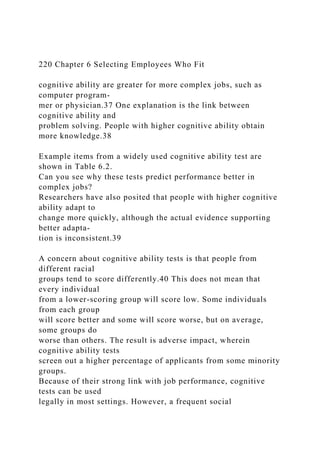 220 Chapter 6 Selecting Employees Who Fit
cognitive ability are greater for more complex jobs, such as
computer program-
mer or physician.37 One explanation is the link between
cognitive ability and
problem solving. People with higher cognitive ability obtain
more knowledge.38
Example items from a widely used cognitive ability test are
shown in Table 6.2.
Can you see why these tests predict performance better in
complex jobs?
Researchers have also posited that people with higher cognitive
ability adapt to
change more quickly, although the actual evidence supporting
better adapta-
tion is inconsistent.39
A concern about cognitive ability tests is that people from
different racial
groups tend to score differently.40 This does not mean that
every individual
from a lower-scoring group will score low. Some individuals
from each group
will score better and some will score worse, but on average,
some groups do
worse than others. The result is adverse impact, wherein
cognitive ability tests
screen out a higher percentage of applicants from some minority
groups.
Because of their strong link with job performance, cognitive
tests can be used
legally in most settings. However, a frequent social
 