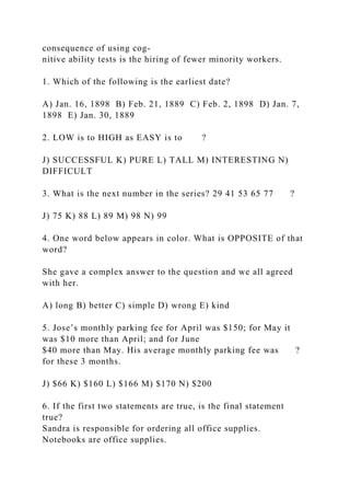 consequence of using cog-
nitive ability tests is the hiring of fewer minority workers.
1. Which of the following is the earliest date?
A) Jan. 16, 1898 B) Feb. 21, 1889 C) Feb. 2, 1898 D) Jan. 7,
1898 E) Jan. 30, 1889
2. LOW is to HIGH as EASY is to ?
J) SUCCESSFUL K) PURE L) TALL M) INTERESTING N)
DIFFICULT
3. What is the next number in the series? 29 41 53 65 77 ?
J) 75 K) 88 L) 89 M) 98 N) 99
4. One word below appears in color. What is OPPOSITE of that
word?
She gave a complex answer to the question and we all agreed
with her.
A) long B) better C) simple D) wrong E) kind
5. Jose’s monthly parking fee for April was $150; for May it
was $10 more than April; and for June
$40 more than May. His average monthly parking fee was ?
for these 3 months.
J) $66 K) $160 L) $166 M) $170 N) $200
6. If the first two statements are true, is the final statement
true?
Sandra is responsible for ordering all office supplies.
Notebooks are office supplies.
 