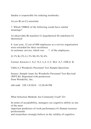 Sandra is responsible for ordering notebooks.
A) yes B) no C) uncertain
7. Which THREE of the following words have similar
meanings?
A) observable B) manifest C) hypothetical D) indefinite E)
theoretical
8. Last year, 12 out of 600 employees at a service organization
were rewarded for their excellence
in customer service, which was ? of the employees.
J) 1% K) 2% L) 3% M) 4% N) 6%
Correct Answers:1. E,2. N,3. L,4. C,5. M,6. A,7. CDE,8. K
Table 6.2 Wonderlic Personnel Test Sample Questions
Source: Sample items for Wonderlic Personnel Test-Revised
(WPT-R). Reprinted with permission
from Wonderlic, Inc.
c06.indd 220 1/8/2014 12:20:48 PM
What Selection Methods Are Commonly Used? 221
In terms of acceptability, managers see cognitive ability as one
of the most
important predictors of work performance.41 Human resource
professionals
and researchers strongly believe in the validity of cognitive
 