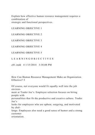 Explain how effective human resource management requires a
combination of
strategic and functional perspectives.
LEARNING OBJECTIVE 1
LEARNING OBJECTIVE 2
LEARNING OBJECTIVE 3
LEARNING OBJECTIVE 4
LEARNING OBJECTIVE 5
L E A R N I N G O B J E C T I V E S
c01.indd 4 1/15/2014 3:38:08 PM
How Can Human Resource Management Make an Organization
Effective? 5
Of course, not everyone would fit equally well into the job
environ-
ment at Trader Joe’s. Employee selection focuses on hiring
people with
personalities that fit the productive and creative culture. Trader
Joe’s
looks for employees who are upbeat, outgoing, and motivated
by chal-
lenge. Employees also need a good sense of humor and a strong
customer
orientation.
 