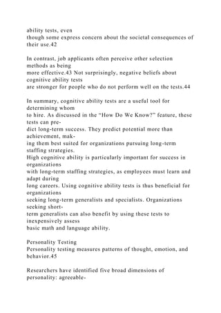ability tests, even
though some express concern about the societal consequences of
their use.42
In contrast, job applicants often perceive other selection
methods as being
more effective.43 Not surprisingly, negative beliefs about
cognitive ability tests
are stronger for people who do not perform well on the tests.44
In summary, cognitive ability tests are a useful tool for
determining whom
to hire. As discussed in the “How Do We Know?” feature, these
tests can pre-
dict long-term success. They predict potential more than
achievement, mak-
ing them best suited for organizations pursuing long-term
staffing strategies.
High cognitive ability is particularly important for success in
organizations
with long-term staffing strategies, as employees must learn and
adapt during
long careers. Using cognitive ability tests is thus beneficial for
organizations
seeking long-term generalists and specialists. Organizations
seeking short-
term generalists can also benefit by using these tests to
inexpensively assess
basic math and language ability.
Personality Testing
Personality testing measures patterns of thought, emotion, and
behavior.45
Researchers have identified five broad dimensions of
personality: agreeable-
 