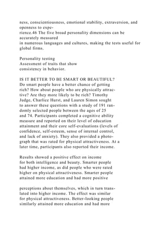 ness, conscientiousness, emotional stability, extraversion, and
openness to expe-
rience.46 The five broad personality dimensions can be
accurately measured
in numerous languages and cultures, making the tests useful for
global firms.
Personality testing
Assessment of traits that show
consistency in behavior.
IS IT BETTER TO BE SMART OR BEAUTIFUL?
Do smart people have a better chance of getting
rich? How about people who are physically attrac-
tive? Are they more likely to be rich? Timothy
Judge, Charlice Hurst, and Lauren Simon sought
to answer these questions with a study of 191 ran-
domly selected people between the ages of 25
and 74. Participants completed a cognitive ability
measure and reported on their level of education
attainment and their core self-evaluations (levels of
confidence, self-esteem, sense of internal control,
and lack of anxiety). They also provided a photo-
graph that was rated for physical attractiveness. At a
later time, participants also reported their income.
Results showed a positive effect on income
for both intelligence and beauty. Smarter people
had higher income, as did people who were rated
higher on physical attractiveness. Smarter people
attained more education and had more positive
perceptions about themselves, which in turn trans-
lated into higher income. The effect was similar
for physical attractiveness. Better-looking people
similarly attained more education and had more
 