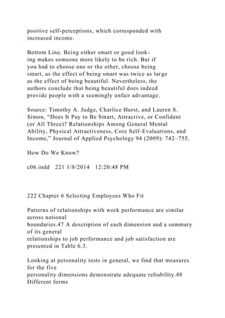 positive self-perceptions, which corresponded with
increased income.
Bottom Line. Being either smart or good look-
ing makes someone more likely to be rich. But if
you had to choose one or the other, choose being
smart, as the effect of being smart was twice as large
as the effect of being beautiful. Nevertheless, the
authors conclude that being beautiful does indeed
provide people with a seemingly unfair advantage.
Source: Timothy A. Judge, Charlice Hurst, and Lauren S.
Simon, “Does It Pay to Be Smart, Attractive, or Confident
(or All Three)? Relationships Among General Mental
Ability, Physical Attractiveness, Core Self-Evaluations, and
Income,” Journal of Applied Psychology 94 (2009): 742–755.
How Do We Know?
c06.indd 221 1/8/2014 12:20:48 PM
222 Chapter 6 Selecting Employees Who Fit
Patterns of relationships with work performance are similar
across national
boundaries.47 A description of each dimension and a summary
of its general
relationships to job performance and job satisfaction are
presented in Table 6.3.
Looking at personality tests in general, we find that measures
for the five
personality dimensions demonstrate adequate reliability.48
Different forms
 