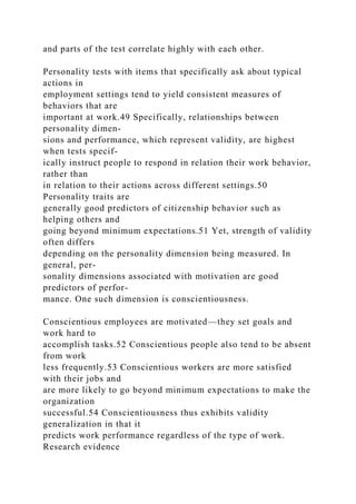 and parts of the test correlate highly with each other.
Personality tests with items that specifically ask about typical
actions in
employment settings tend to yield consistent measures of
behaviors that are
important at work.49 Specifically, relationships between
personality dimen-
sions and performance, which represent validity, are highest
when tests specif-
ically instruct people to respond in relation their work behavior,
rather than
in relation to their actions across different settings.50
Personality traits are
generally good predictors of citizenship behavior such as
helping others and
going beyond minimum expectations.51 Yet, strength of validity
often differs
depending on the personality dimension being measured. In
general, per-
sonality dimensions associated with motivation are good
predictors of perfor-
mance. One such dimension is conscientiousness.
Conscientious employees are motivated—they set goals and
work hard to
accomplish tasks.52 Conscientious people also tend to be absent
from work
less frequently.53 Conscientious workers are more satisfied
with their jobs and
are more likely to go beyond minimum expectations to make the
organization
successful.54 Conscientiousness thus exhibits validity
generalization in that it
predicts work performance regardless of the type of work.
Research evidence
 