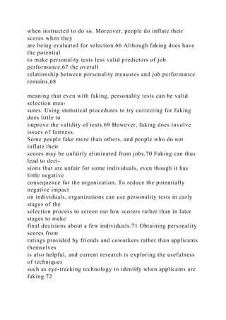 when instructed to do so. Moreover, people do inflate their
scores when they
are being evaluated for selection.66 Although faking does have
the potential
to make personality tests less valid predictors of job
performance,67 the overall
relationship between personality measures and job performance
remains,68
meaning that even with faking, personality tests can be valid
selection mea-
sures. Using statistical procedures to try correcting for faking
does little to
improve the validity of tests.69 However, faking does involve
issues of fairness.
Some people fake more than others, and people who do not
inflate their
scores may be unfairly eliminated from jobs.70 Faking can thus
lead to deci-
sions that are unfair for some individuals, even though it has
little negative
consequence for the organization. To reduce the potentially
negative impact
on individuals, organizations can use personality tests in early
stages of the
selection process to screen out low scorers rather than in later
stages to make
final decisions about a few individuals.71 Obtaining personality
scores from
ratings provided by friends and coworkers rather than applicants
themselves
is also helpful, and current research is exploring the usefulness
of techniques
such as eye-tracking technology to identify when applicants are
faking.72
 