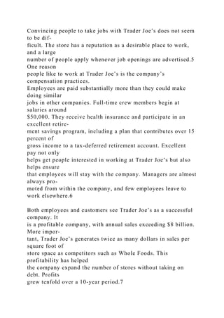 Convincing people to take jobs with Trader Joe’s does not seem
to be dif-
ficult. The store has a reputation as a desirable place to work,
and a large
number of people apply whenever job openings are advertised.5
One reason
people like to work at Trader Joe’s is the company’s
compensation practices.
Employees are paid substantially more than they could make
doing similar
jobs in other companies. Full-time crew members begin at
salaries around
$50,000. They receive health insurance and participate in an
excellent retire-
ment savings program, including a plan that contributes over 15
percent of
gross income to a tax-deferred retirement account. Excellent
pay not only
helps get people interested in working at Trader Joe’s but also
helps ensure
that employees will stay with the company. Managers are almost
always pro-
moted from within the company, and few employees leave to
work elsewhere.6
Both employees and customers see Trader Joe’s as a successful
company. It
is a profitable company, with annual sales exceeding $8 billion.
More impor-
tant, Trader Joe’s generates twice as many dollars in sales per
square foot of
store space as competitors such as Whole Foods. This
profitability has helped
the company expand the number of stores without taking on
debt. Profits
grew tenfold over a 10-year period.7
 