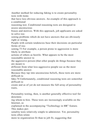 Another method for reducing faking is to create personality
tests with items
that have less obvious answers. An example of this approach is
a conditional
reasoning test. Conditional reasoning tests are designed to
assess unconscious
biases and motives. With this approach, job applicants are asked
to solve rea-
soning problems which do not have answers that are obviously
right or wrong.
People with certain tendencies base their decisions on particular
forms of rea-
soning.73 For example, a person prone to aggression is more
likely to attribute
actions of others as hostile. What appears to be the most
reasonable answer to
the aggressive person (that other people do things because they
are mean) is
different from what less-aggressive people see as the most
reasonable answer.
Because they tap into unconscious beliefs, these tests are more
difficult to
fake.74 Unfortunately, conditional reasoning tests are somewhat
difficult to
create and as of yet do not measure the full array of personality
traits.
Personality testing, then, is another generally effective tool for
determin-
ing whom to hire. These tests are increasingly available on the
Internet, as
explained in the accompanying “Technology in HR” feature.
This makes per-
sonality tests relatively simple to administer. Yet, personality
tests often relate
more to organization fit than to job fit, suggesting that
 