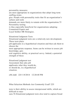 personality measures
are most appropriate in organizations that adopt long-term
staffing strate-
gies. People with personality traits that fit an organization’s
culture and work
demands are more likely to remain with the organization.75
Personality testing
is thus especially beneficial for organizations adopting
Committed Expert and
Loyal Soldier HR Strategies.
Situational Judgment Tests
Situational judgment tests are a relatively new development.
These tests place
job applicants in a hypothetical situation and then ask them to
choose the
most appropriate response. Items can be written to assess job
knowledge, gen-
eral cognitive ability, or practical savvy. Indeed, a potential
strength of these
Situational judgment test
Assessment that asks job
applicants what they would do,
or should do, in a hypothetical
situation.
c06.indd 224 1/8/2014 12:20:48 PM
What Selection Methods Are Commonly Used? 225
tests is their ability to assess interpersonal skills, which are
difficult to mea-
sure.76 Situational judgment tests also tend to capture broad
 
