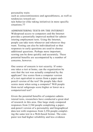 personality traits
such as conscientiousness and agreeableness, as well as
tendencies toward cer-
tain behavior (like taking initiative) in more specific
situations.77
ADMINISTERING TESTS ON THE INTERNET
Widespread access to computers and the Internet
provides a potentially improved method for admin-
istering employment tests. Using the Internet,
people can take tests whenever and wherever they
want. Testing can also be individualized so that
responses to early questions are used to choose
additional questions. Perhaps more important,
scoring can be done quickly and accurately. These
potential benefits are accompanied by a number of
concerns, however.
One source of concern is test security. If some-
one takes a test at home, can the organization be
sure that the test was actually completed by the
applicant? Are scores from a computer version
of a test equivalent to scores from a paper-and-
pencil version of the test? Do people fake their
scores more when using a computer? Will people
from racial subgroups score higher or lower on a
computerized test?
Given the potential benefits of computer-admin-
istered tests, researchers have conducted a great deal
of research in this area. One large study compared
responses from 2,544 people completing a paper-
and-pencil version of a personality and biographical
data test with responses from 2,356 people complet-
ing the same test in a Web-based format. The com-
puter test had higher reliability and less evidence
 
