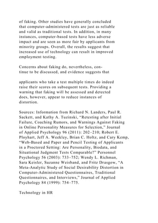 of faking. Other studies have generally concluded
that computer-administered tests are just as reliable
and valid as traditional tests. In addition, in many
instances, computer-based tests have less adverse
impact and are seen as more fair by applicants from
minority groups. Overall, the results suggest that
increased use of technology can result in improved
employment testing.
Concerns about faking do, nevertheless, con-
tinue to be discussed, and evidence suggests that
applicants who take a test multiple times do indeed
raise their scores on subsequent tests. Providing a
warning that faking will be assessed and detected
does, however, appear to reduce instances of
distortion.
Sources: Information from Richard N. Landers, Paul R.
Sackett, and Kathy A. Tuzinski, “Retesting after Initial
Failure, Coaching Rumors, and Warnings Against Faking
in Online Personality Measures for Selection,” Journal
of Applied Psychology 96 (2011): 202–210; Robert E.
Ployhart, Jeff A. Weekley, Brian C. Holtz, and Cary Kemp,
“Web-Based and Paper and Pencil Testing of Applicants
in a Proctored Setting: Are Personality, Biodata, and
Situational Judgment Tests Comparable?” Personnel
Psychology 56 (2003): 733–752; Wendy L. Richman,
Sara Keisler, Suzanne Weisband, and Fritz Drasgow, “A
Meta-Analytic Study of Social Desirability Distortion in
Computer-Administered Questionnaires, Traditional
Questionnaires, and Interviews,” Journal of Applied
Psychology 84 (1999): 754–775.
Technology in HR
 