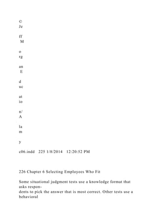 ©
Je
ff
M
o
rg
an
E
d
uc
at
io
n/
A
la
m
y
c06.indd 225 1/8/2014 12:20:52 PM
226 Chapter 6 Selecting Employees Who Fit
Some situational judgment tests use a knowledge format that
asks respon-
dents to pick the answer that is most correct. Other tests use a
behavioral
 