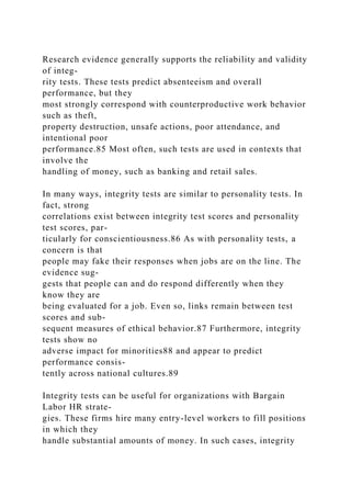 Research evidence generally supports the reliability and validity
of integ-
rity tests. These tests predict absenteeism and overall
performance, but they
most strongly correspond with counterproductive work behavior
such as theft,
property destruction, unsafe actions, poor attendance, and
intentional poor
performance.85 Most often, such tests are used in contexts that
involve the
handling of money, such as banking and retail sales.
In many ways, integrity tests are similar to personality tests. In
fact, strong
correlations exist between integrity test scores and personality
test scores, par-
ticularly for conscientiousness.86 As with personality tests, a
concern is that
people may fake their responses when jobs are on the line. The
evidence sug-
gests that people can and do respond differently when they
know they are
being evaluated for a job. Even so, links remain between test
scores and sub-
sequent measures of ethical behavior.87 Furthermore, integrity
tests show no
adverse impact for minorities88 and appear to predict
performance consis-
tently across national cultures.89
Integrity tests can be useful for organizations with Bargain
Labor HR strate-
gies. These firms hire many entry-level workers to fill positions
in which they
handle substantial amounts of money. In such cases, integrity
 