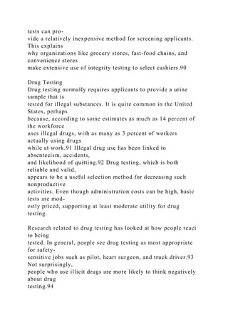 tests can pro-
vide a relatively inexpensive method for screening applicants.
This explains
why organizations like grocery stores, fast-food chains, and
convenience stores
make extensive use of integrity testing to select cashiers.90
Drug Testing
Drug testing normally requires applicants to provide a urine
sample that is
tested for illegal substances. It is quite common in the United
States, perhaps
because, according to some estimates as much as 14 percent of
the workforce
uses illegal drugs, with as many as 3 percent of workers
actually using drugs
while at work.91 Illegal drug use has been linked to
absenteeism, accidents,
and likelihood of quitting.92 Drug testing, which is both
reliable and valid,
appears to be a useful selection method for decreasing such
nonproductive
activities. Even though administration costs can be high, basic
tests are mod-
estly priced, supporting at least moderate utility for drug
testing.
Research related to drug testing has looked at how people react
to being
tested. In general, people see drug testing as most appropriate
for safety-
sensitive jobs such as pilot, heart surgeon, and truck driver.93
Not surprisingly,
people who use illicit drugs are more likely to think negatively
about drug
testing.94
 