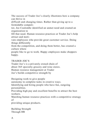 The success of Trader Joe’s clearly illustrates how a company
can thrive in
difficult and changing times. Rather than giving up to a
formidable competi-
tor, Joe Coulombe identified an unmet need and created an
organization to
fill that need. Human resource practices at Trader Joe’s help
attract and moti-
vate employees who provide great customer service. Doing
things differently
from the competition, and doing them better, has created a
culture where
people like to go to work. Happy employees make shoppers
happy.
TRADER JOE’S
Trader Joe’s is a privately owned chain of
about 365 specialty grocery and wine stores.
Human resource management at Trader
Joe’s builds competitive strength by
Designing work to give people
autonomy to complete tasks in creative ways.
Identifying and hiring people who have fun, outgoing
personalities.
Providing high pay and excellent benefits to attract the best
workers.
Matching human resource practices with a competitive strategy
of
providing unique products.
Building Strength
Through HR
A
 