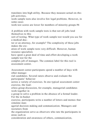 translates into high utility. Because they measure actual on-the-
job activities,
work sample tests also involve few legal problems. However, in
some cases
work test scores are lower for members of minority groups.96
A problem with work sample tests is that not all jobs lend
themselves to this
sort of testing. What type of work sample test would you use for
a medical doc-
tor or an attorney, for example? The complexity of these jobs
makes the cre-
ation of work sample tests very difficult. However, human
resource specialists
have spent a great deal of time and effort developing a work
sample test for the
complex job of manager. The common label for this tool is
assessment center.
Assessment center participants spend a number of days with
other manage-
rial candidates. Several raters observe and evaluate the
participants’ behavior
across a variety of exercises. In one typical assessment center
exercise, the lead-
erless group discussion, for example, managerial candidates
work together in
a group to solve a problem in the absence of a formal leader.
For the in-basket
exercise, participants write a number of letters and memos that
simulate man-
agerial decision making and communication. Managers and
recruiters from
the organization serve as observers who rate the participants in
areas such as
consideration and awareness of others, communication,
 