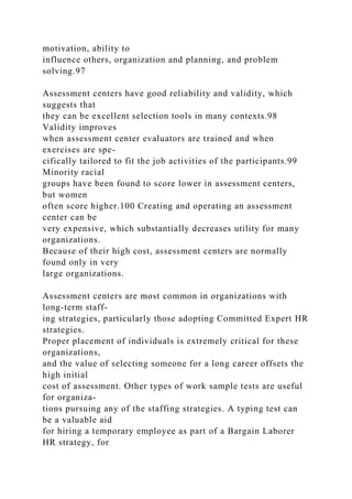 motivation, ability to
influence others, organization and planning, and problem
solving.97
Assessment centers have good reliability and validity, which
suggests that
they can be excellent selection tools in many contexts.98
Validity improves
when assessment center evaluators are trained and when
exercises are spe-
cifically tailored to fit the job activities of the participants.99
Minority racial
groups have been found to score lower in assessment centers,
but women
often score higher.100 Creating and operating an assessment
center can be
very expensive, which substantially decreases utility for many
organizations.
Because of their high cost, assessment centers are normally
found only in very
large organizations.
Assessment centers are most common in organizations with
long-term staff-
ing strategies, particularly those adopting Committed Expert HR
strategies.
Proper placement of individuals is extremely critical for these
organizations,
and the value of selecting someone for a long career offsets the
high initial
cost of assessment. Other types of work sample tests are useful
for organiza-
tions pursuing any of the staffing strategies. A typing test can
be a valuable aid
for hiring a temporary employee as part of a Bargain Laborer
HR strategy, for
 