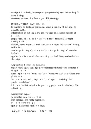 example. Similarly, a computer programming test can be helpful
when hiring
someone as part of a Free Agent HR strategy.
INFORMATION GATHERING
In addition to tests, organizations use a variety of methods to
directly gather
information about the work experiences and qualifications of
potential
employees. In fact, as illustrated in the “Building Strength
Through HR”
feature, most organizations combine multiple methods of testing
and infor-
mation gathering. Common methods for gathering information
include
application forms and résumés, biographical data, and reference
checking.
Application Forms and Résumés
Many entry-level jobs require potential employees to complete
an application
form. Application forms ask for information such as address and
phone num-
ber, education, work experience, and special training. For
professional-level
jobs, similar information is generally presented in résumés. The
reliability
Assessment center
A complex selection method
that includes multiple measures
obtained from multiple
applicants across multiple days.
c06.indd 228 1/8/2014 12:20:52 PM
 