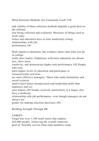 What Selection Methods Are Commonly Used? 229
and validity of these selection methods depends a great deal on
the informa-
tion being collected and evaluated. Measures of things such as
work expe-
rience and education have at least moderately strong
relationships with job
performance.101
With regard to education, the evidence shows that what you do
in college
really does matter. Employees with more education are absent
less, show more
creativity, and demonstrate higher task performance.102 People
who com-
plete higher levels of education and participate in
extracurricular activities
are more effective managers. Those who study humanities and
social sciences
tend to have better interpersonal and leadership skills than
engineers and sci-
ence majors.103 Grades received, particularly in a major, also
have a moderate
relationship with job performance, even though managers do not
always use
grades for making selection decisions.104
Building Strength Through HR
TARGET
Target has over 1,700 retail stores that employ
365,000 people. Achieving the overall corporate
goal of “friendly service from team members ready
 