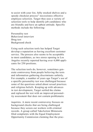 to assist with your list, fully stocked shelves and a
speedy checkout process” necessitates effective
employee selection. Target thus uses a variety of
selection tools to help identify job candidates who
are friendly and have an upbeat attitude. Specific
methods include the following:
Personality test
Behavioral interview
Drug test
Background check
Using such selection tools has helped Target
develop a reputation as having excellent customer
service. The process also seems to be acceptable
to most candidates, as two stores opening in Los
Angeles recently reported having over 4,000 appli-
cants for 250 positions.
The selection tools do, however, sometimes gen-
erate controversy from people believing the tests
and information gathering discriminate unfairly.
For example, a number of years ago Target’s use of
a specific personality test was challenged because
some of the questions asked about sexual practices
and religious beliefs. Keeping up with advances
in test development, Target settled the claims
and replaced the test with an improved personal-
ity assessment that does not contain problematic
inquiries. A more recent controversy focuses on
background checks that are being challenged
because they screen out workers with criminal
records. A group called TakeAction Minnesota
filed complaints with the Equal Employment
Opportunity Commission claiming that the prac-
 