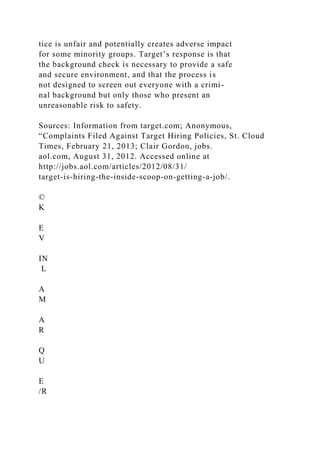 tice is unfair and potentially creates adverse impact
for some minority groups. Target’s response is that
the background check is necessary to provide a safe
and secure environment, and that the process is
not designed to screen out everyone with a crimi-
nal background but only those who present an
unreasonable risk to safety.
Sources: Information from target.com; Anonymous,
“Complaints Filed Against Target Hiring Policies, St. Cloud
Times, February 21, 2013; Clair Gordon, jobs.
aol.com, August 31, 2012. Accessed online at
http://jobs.aol.com/articles/2012/08/31/
target-is-hiring-the-inside-scoop-on-getting-a-job/.
©
K
E
V
IN
L
A
M
A
R
Q
U
E
/R
 