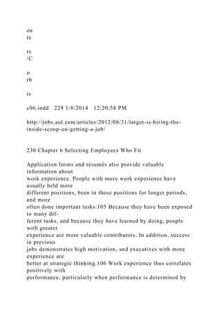 eu
te
rs
/C
o
rb
is
c06.indd 229 1/8/2014 12:20:58 PM
http://jobs.aol.com/articles/2012/08/31/target-is-hiring-the-
inside-scoop-on-getting-a-job/
230 Chapter 6 Selecting Employees Who Fit
Application forms and résumés also provide valuable
information about
work experience. People with more work experience have
usually held more
different positions, been in those positions for longer periods,
and more
often done important tasks.105 Because they have been exposed
to many dif-
ferent tasks, and because they have learned by doing, people
with greater
experience are more valuable contributors. In addition, success
in previous
jobs demonstrates high motivation, and executives with more
experience are
better at strategic thinking.106 Work experience thus correlates
positively with
performance, particularly when performance is determined by
 
