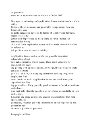 output mea-
sures such as production or amount of sales.107
One special advantage of application forms and résumés is their
utility.
Because these measures are generally inexpensive, they are
frequently used
as early screening devices. In terms of legality and fairness,
measures of edu-
cation and experience do have some adverse impact.108
Information being
obtained from application forms and résumés should therefore
be related to
job performance to ensure validity.
Application forms and résumés can provide important
information about
past achievements, which makes them most valuable for
organizations seek-
ing people with specific skills. However, these selection tools
can also capture
potential and fit, so many organizations seeking long-term
employees find
them useful as well. Application forms are used mostly in
organizations hir-
ing generalists. They provide good measures of work experience
and educa-
tion that help identify people who have been dependable in jobs
and school.
Résumés are more commonly used in organizations that hire
specialists. In
particular, résumés provide information about experience and
education rel-
evant to a particular position.
Biographical Data
 